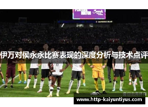 伊万对侯永永比赛表现的深度分析与技术点评
