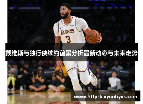 戴维斯与独行侠续约前景分析最新动态与未来走势