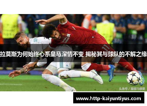 拉莫斯为何始终心系皇马深情不变 揭秘其与球队的不解之缘