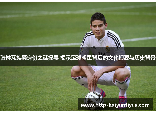 张琳芃族裔身份之谜探寻 揭示足球明星背后的文化根源与历史背景