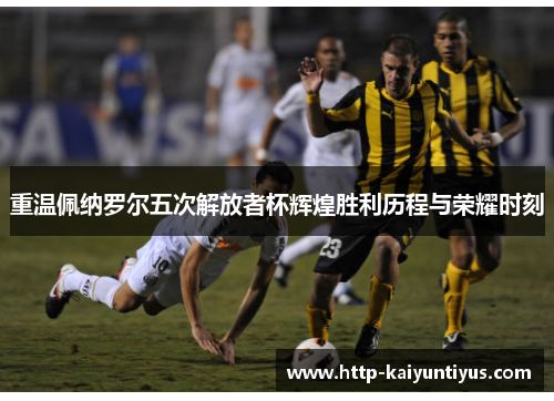 重温佩纳罗尔五次解放者杯辉煌胜利历程与荣耀时刻