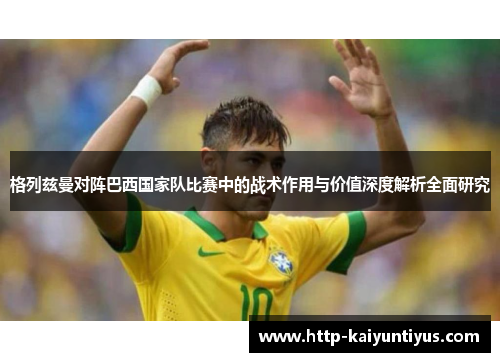 格列兹曼对阵巴西国家队比赛中的战术作用与价值深度解析全面研究 格列兹曼对阵巴西国家队比赛中的战术作用与价值深度解析全面研究