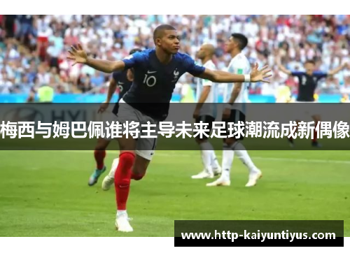 梅西与姆巴佩谁将主导未来足球潮流成新偶像