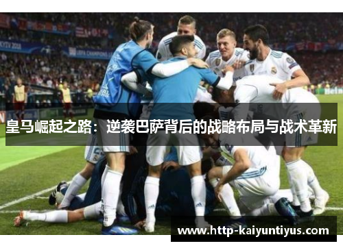 皇马崛起之路:逆袭巴萨背后的战略布局与战术革新 皇马崛起之路:逆袭巴萨背后的战略布局与战术革新