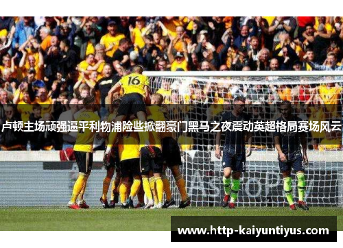 卢顿主场顽强逼平利物浦险些掀翻豪门黑马之夜震动英超格局赛场风云