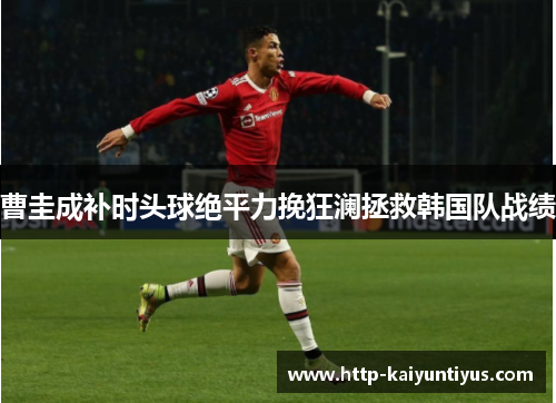 曹圭成补时头球绝平力挽狂澜拯救韩国队战绩 曹圭成补时头球绝平力挽狂澜拯救韩国队战绩